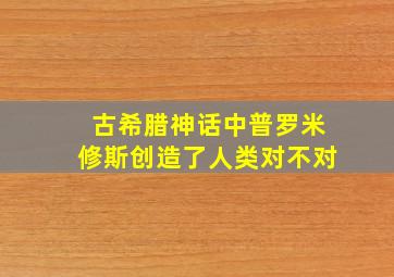 古希腊神话中普罗米修斯创造了人类对不对