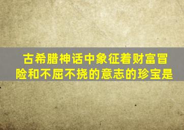 古希腊神话中象征着财富冒险和不屈不挠的意志的珍宝是