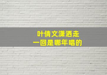 叶倩文潇洒走一回是哪年唱的