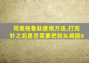 司美格鲁肽使用方法,打完针之后是否需要把转头调回0