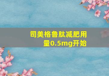 司美格鲁肽减肥用量0.5mg开始