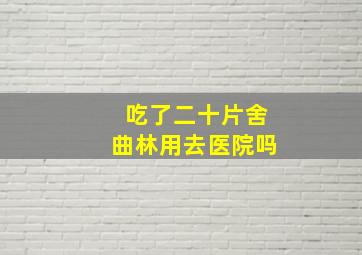 吃了二十片舍曲林用去医院吗