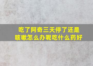 吃了阿奇三天停了还是咳嗽怎么办呢吃什么药好