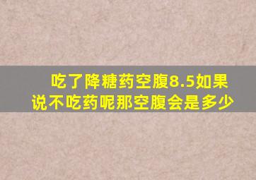 吃了降糖药空腹8.5如果说不吃药呢那空腹会是多少