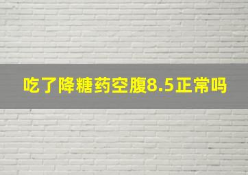 吃了降糖药空腹8.5正常吗