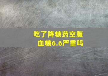 吃了降糖药空腹血糖6.6严重吗