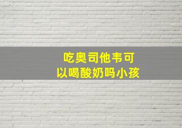 吃奥司他韦可以喝酸奶吗小孩