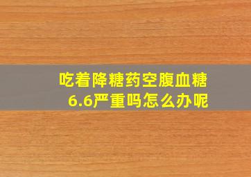 吃着降糖药空腹血糖6.6严重吗怎么办呢