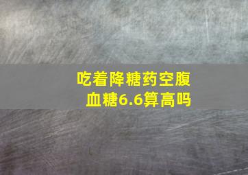 吃着降糖药空腹血糖6.6算高吗