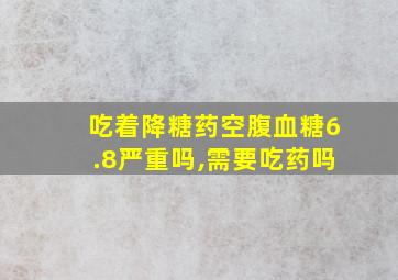 吃着降糖药空腹血糖6.8严重吗,需要吃药吗