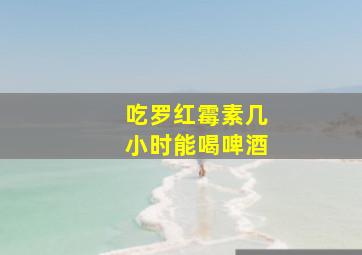 吃罗红霉素几小时能喝啤酒