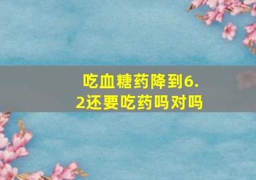 吃血糖药降到6.2还要吃药吗对吗