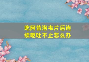 吃阿昔洛韦片后连续呕吐不止怎么办