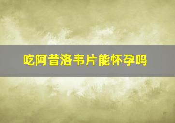 吃阿昔洛韦片能怀孕吗