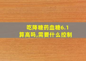 吃降糖药血糖6.1算高吗,需要什么控制