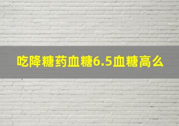 吃降糖药血糖6.5血糖高么