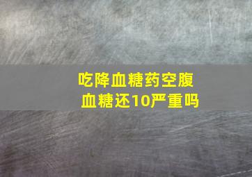 吃降血糖药空腹血糖还10严重吗