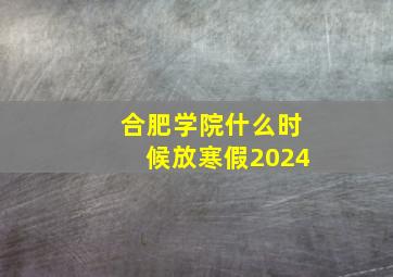 合肥学院什么时候放寒假2024