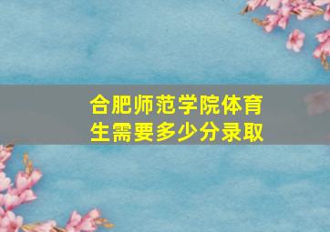 合肥师范学院体育生需要多少分录取