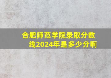 合肥师范学院录取分数线2024年是多少分啊