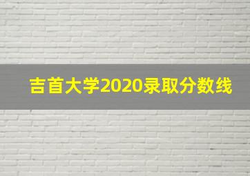 吉首大学2020录取分数线