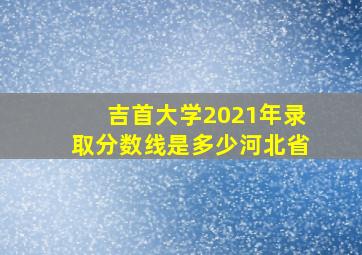 吉首大学2021年录取分数线是多少河北省