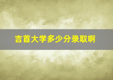 吉首大学多少分录取啊