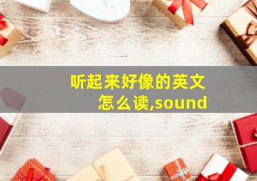 听起来好像的英文怎么读,sound