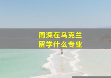 周深在乌克兰留学什么专业