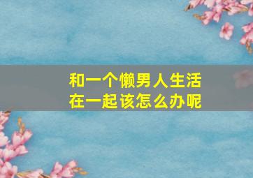 和一个懒男人生活在一起该怎么办呢