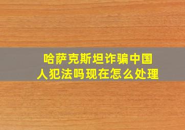 哈萨克斯坦诈骗中国人犯法吗现在怎么处理