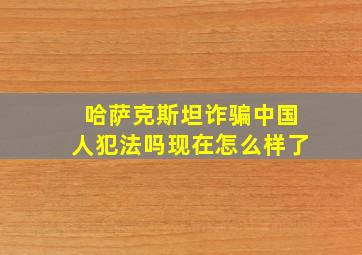 哈萨克斯坦诈骗中国人犯法吗现在怎么样了