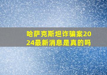 哈萨克斯坦诈骗案2024最新消息是真的吗