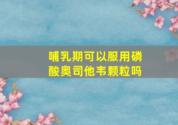 哺乳期可以服用磷酸奥司他韦颗粒吗