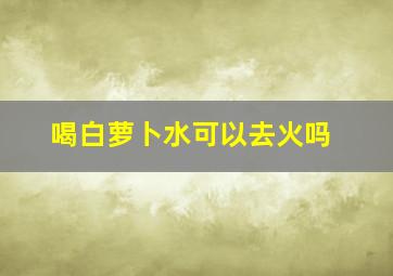 喝白萝卜水可以去火吗