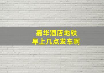 嘉华酒店地铁早上几点发车啊