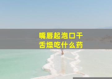 嘴唇起泡口干舌燥吃什么药