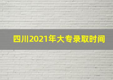 四川2021年大专录取时间