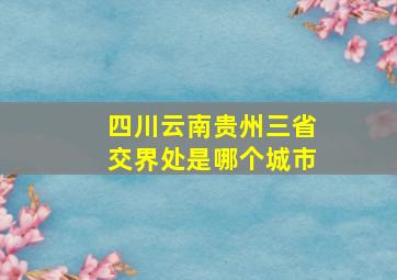 四川云南贵州三省交界处是哪个城市