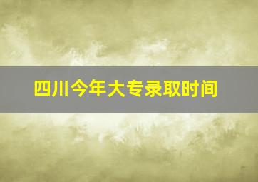 四川今年大专录取时间