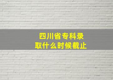 四川省专科录取什么时候截止