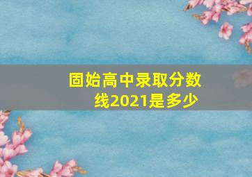 固始高中录取分数线2021是多少