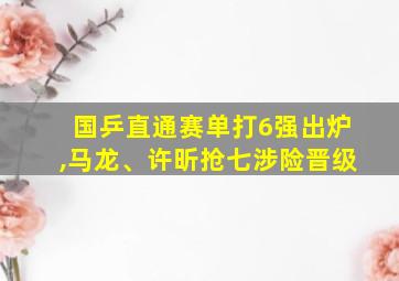 国乒直通赛单打6强出炉,马龙、许昕抢七涉险晋级