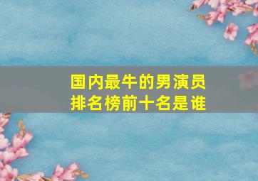 国内最牛的男演员排名榜前十名是谁