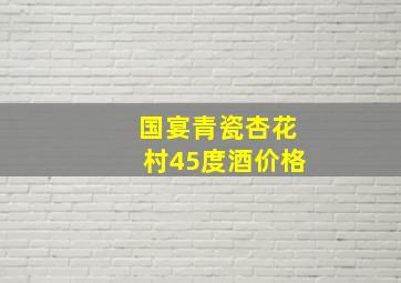 国宴青瓷杏花村45度酒价格