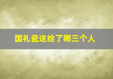 国礼瓷送给了哪三个人