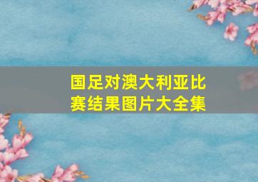 国足对澳大利亚比赛结果图片大全集