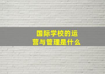 国际学校的运营与管理是什么