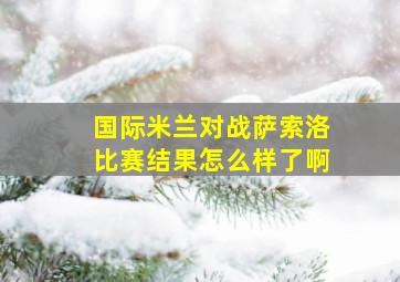 国际米兰对战萨索洛比赛结果怎么样了啊