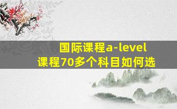 国际课程a-level课程70多个科目如何选